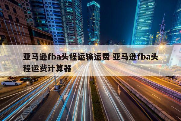 亚马逊fba头程运输运费 亚马逊fba头程运费计算器