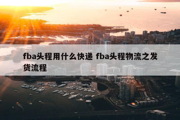 fba头程用什么快递 fba头程物流之发货流程