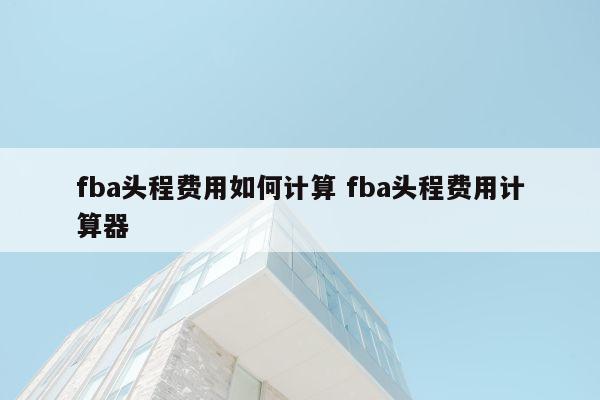 fba头程费用如何计算 fba头程费用计算器