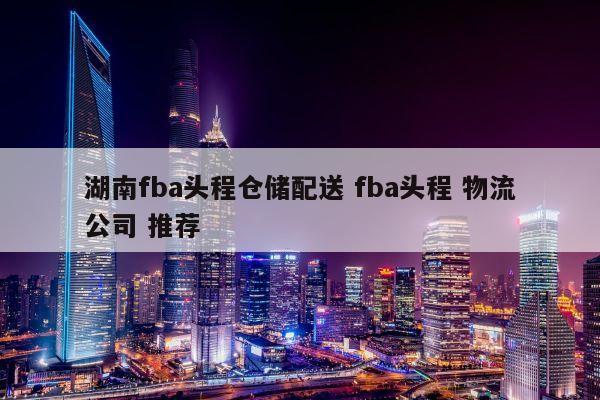 湖南fba头程仓储配送 fba头程 物流公司 推荐