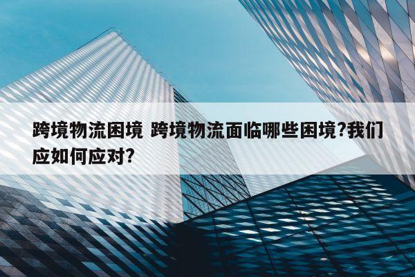 跨境物流困境 跨境物流面临哪些困境?我们应如何应对?