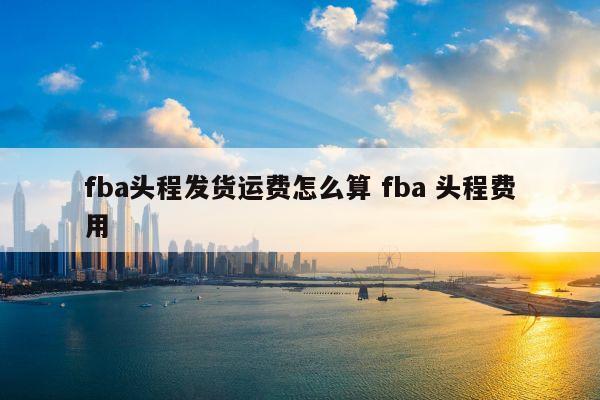 fba头程发货运费怎么算 fba 头程费用