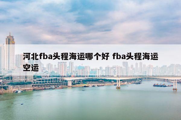 河北fba头程海运哪个好 fba头程海运空运