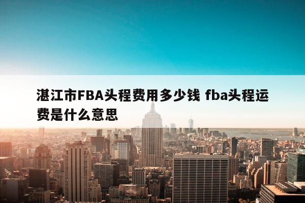 湛江市FBA头程费用多少钱 fba头程运费是什么意思