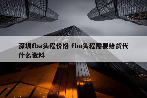 深圳fba头程价格 fba头程需要给货代什么资料