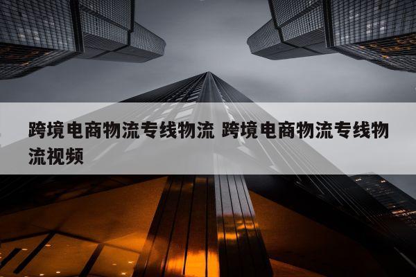 跨境电商物流专线物流 跨境电商物流专线物流视频