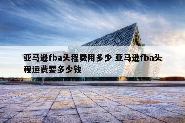 亚马逊fba头程费用多少 亚马逊fba头程运费要多少钱