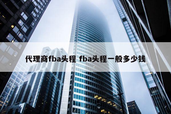 代理商fba头程 fba头程一般多少钱