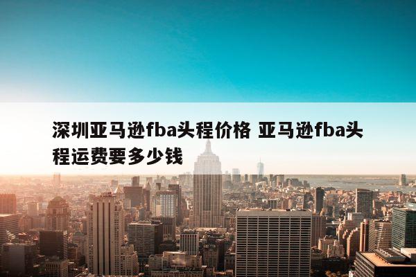 深圳亚马逊fba头程价格 亚马逊fba头程运费要多少钱