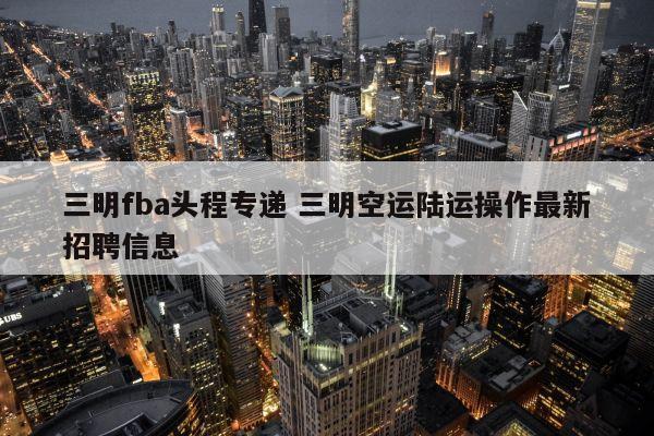 三明fba头程专递 三明空运陆运操作最新招聘信息