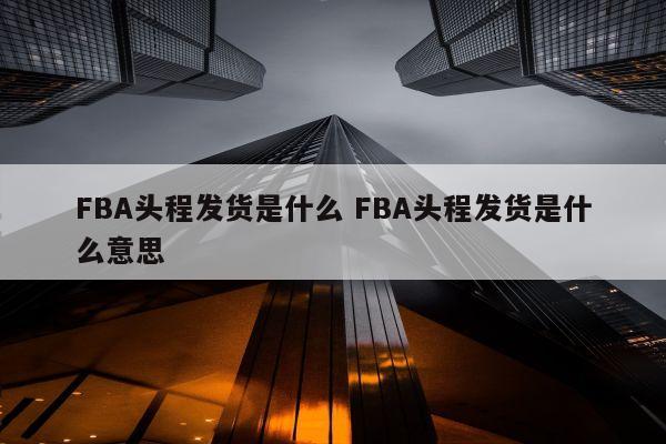 FBA头程发货是什么 FBA头程发货是什么意思