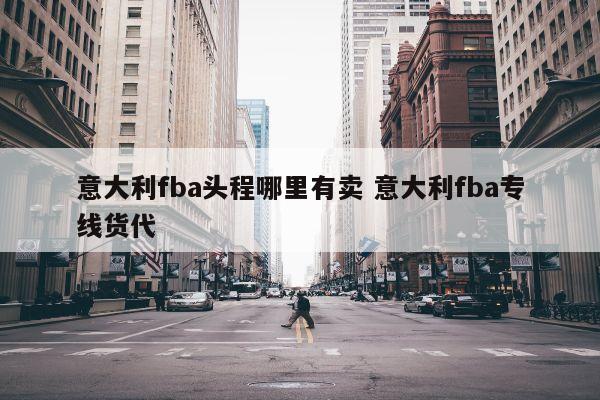 意大利fba头程哪里有卖 意大利fba专线货代