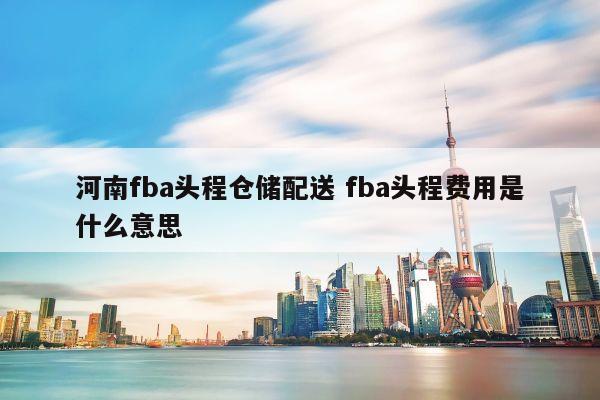 河南fba头程仓储配送 fba头程费用是什么意思