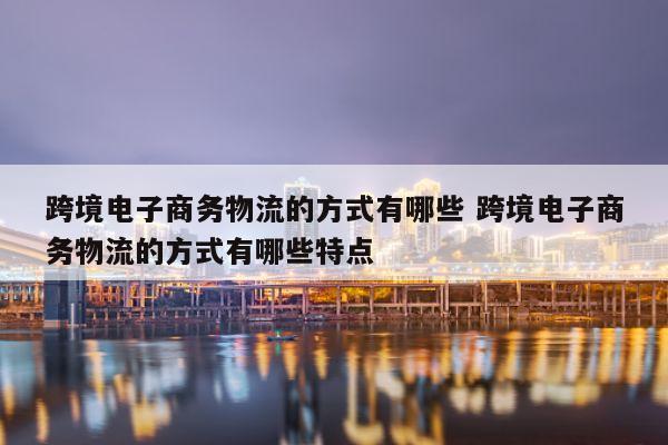 跨境电子商务物流的方式有哪些 跨境电子商务物流的方式有哪些特点