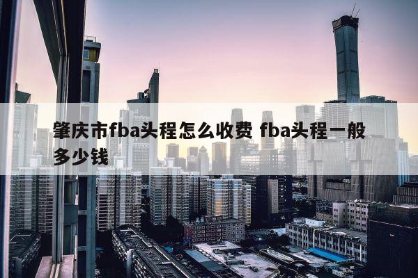 肇庆市fba头程怎么收费 fba头程一般多少钱