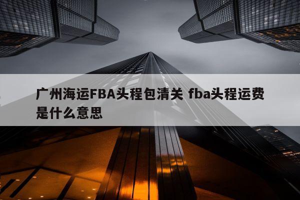 广州海运FBA头程包清关 fba头程运费是什么意思