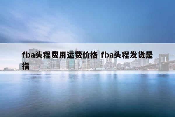 fba头程费用运费价格 fba头程发货是指