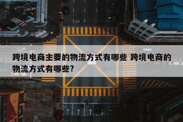 跨境电商主要的物流方式有哪些 跨境电商的物流方式有哪些?