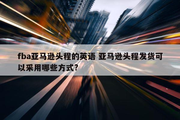 fba亚马逊头程的英语 亚马逊头程发货可以采用哪些方式?