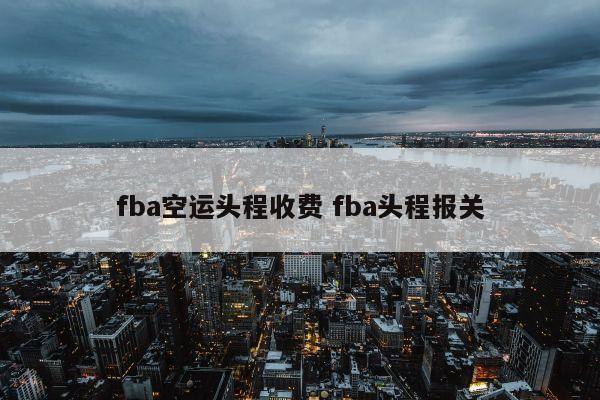 fba空运头程收费 fba头程报关