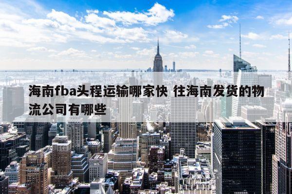 海南fba头程运输哪家快 往海南发货的物流公司有哪些