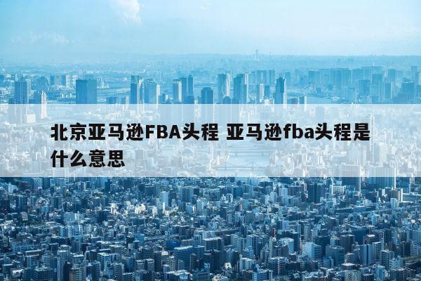 北京亚马逊FBA头程 亚马逊fba头程是什么意思