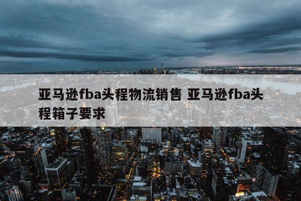 亚马逊fba头程物流销售 亚马逊fba头程箱子要求