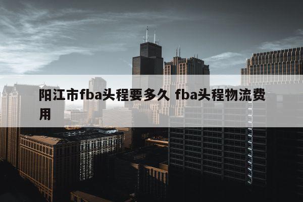 阳江市fba头程要多久 fba头程物流费用