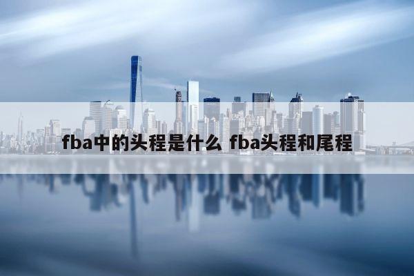 fba中的头程是什么 fba头程和尾程