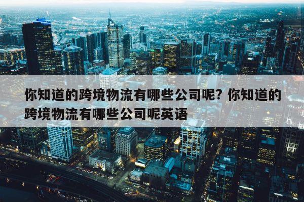 你知道的跨境物流有哪些公司呢? 你知道的跨境物流有哪些公司呢英语