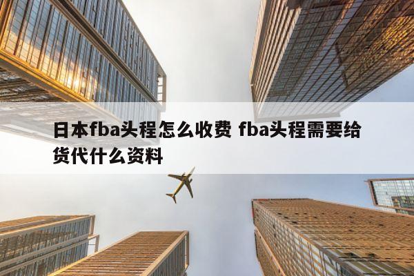 日本fba头程怎么收费 fba头程需要给货代什么资料