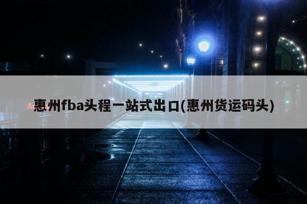 惠州fba头程一站式出口(惠州货运码头)