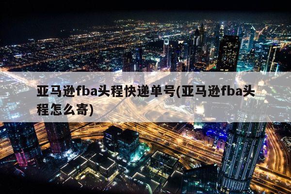 亚马逊fba头程快递单号(亚马逊fba头程怎么寄)