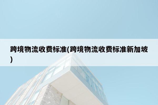 跨境物流收费标准(跨境物流收费标准新加坡)