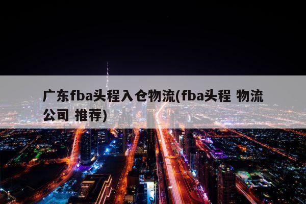 广东fba头程入仓物流(fba头程 物流公司 推荐)