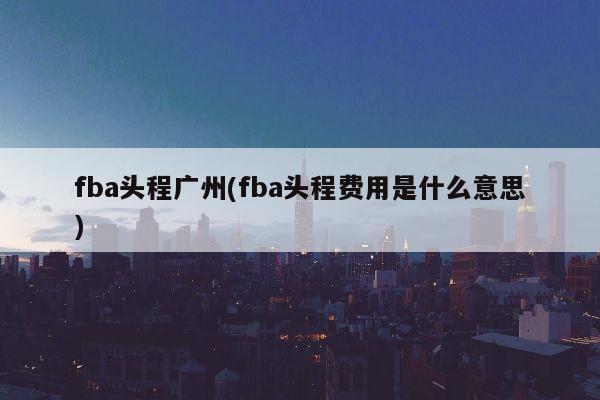 fba头程广州(fba头程费用是什么意思)