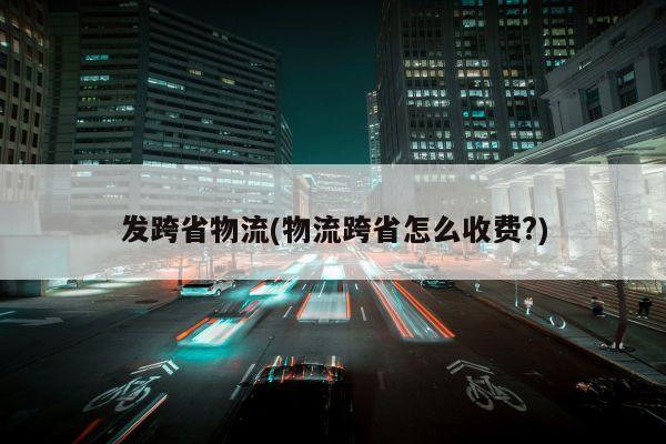 发跨省物流(物流跨省怎么收费?)