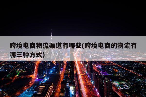 跨境电商物流渠道有哪些(跨境电商的物流有哪三种方式)