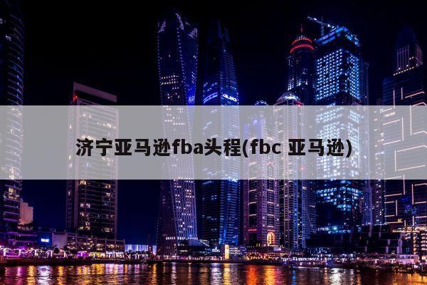 济宁亚马逊fba头程(fbc 亚马逊)