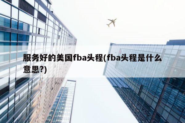 服务好的美国fba头程(fba头程是什么意思?)