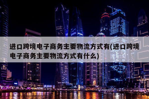 进口跨境电子商务主要物流方式有(进口跨境电子商务主要物流方式有什么)