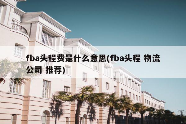 fba头程费是什么意思(fba头程 物流公司 推荐)