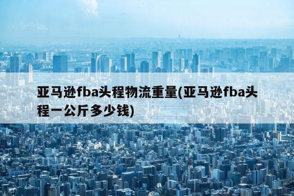 亚马逊fba头程物流重量(亚马逊fba头程一公斤多少钱)