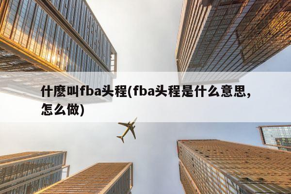 什麽叫fba头程(fba头程是什么意思,怎么做)