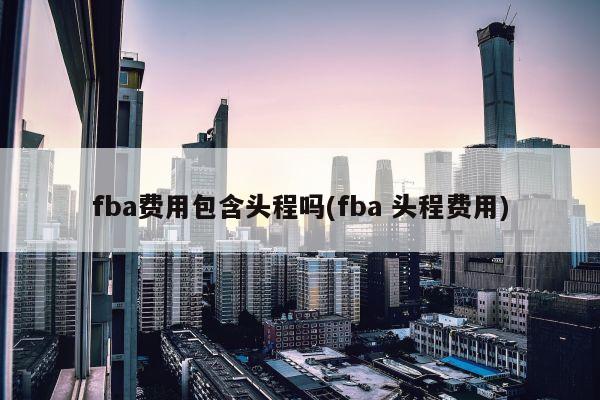 fba费用包含头程吗(fba 头程费用)