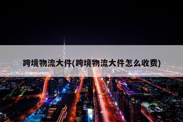 跨境物流大件(跨境物流大件怎么收费)