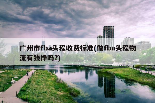 广州市fba头程收费标准(做fba头程物流有钱挣吗?)