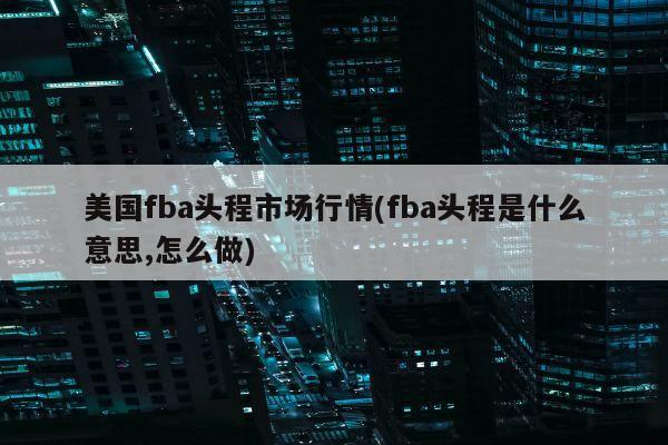 美国fba头程市场行情(fba头程是什么意思,怎么做)