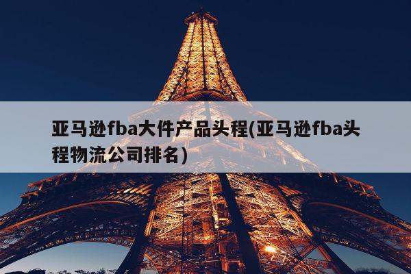 亚马逊fba大件产品头程(亚马逊fba头程物流公司排名)