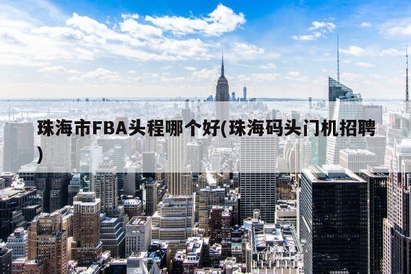 珠海市FBA头程哪个好(珠海码头门机招聘)